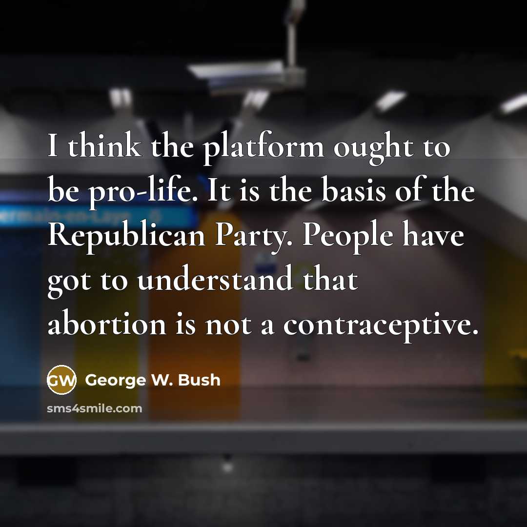“I think the platform ought to be pro-life. It is the basis of the Republican Party. People have got to understand that abortion is not a contraceptive.” quote by George W. Bush