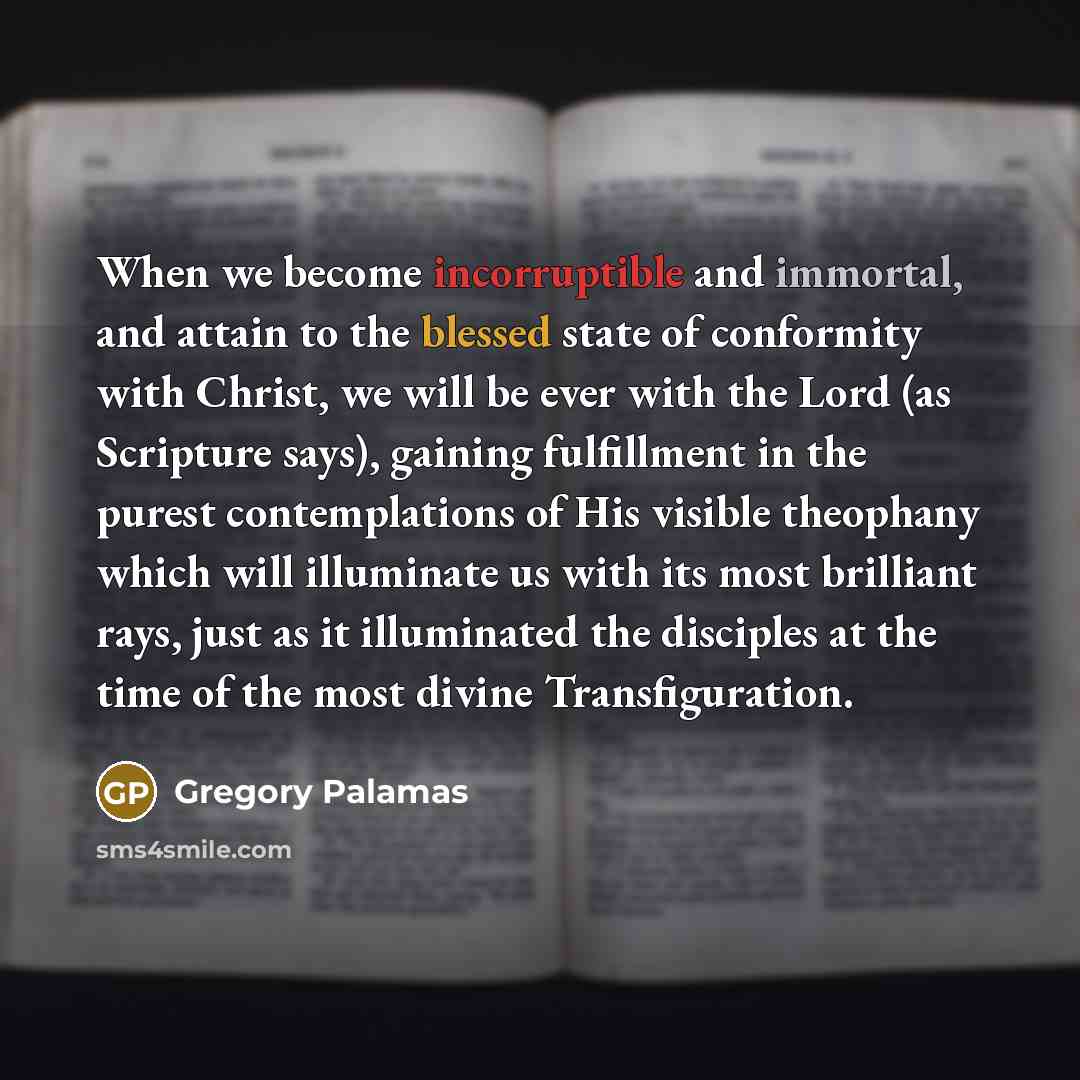 “When we become incorruptible and immortal, and attain to the blessed state of conformity with Christ, we will be ever with the Lord (as Scripture says), gaining fulfillment in the purest contemplations of His visible theophany which will illuminate us with its most brilliant rays, just as it…” quote by Gregory Palamas