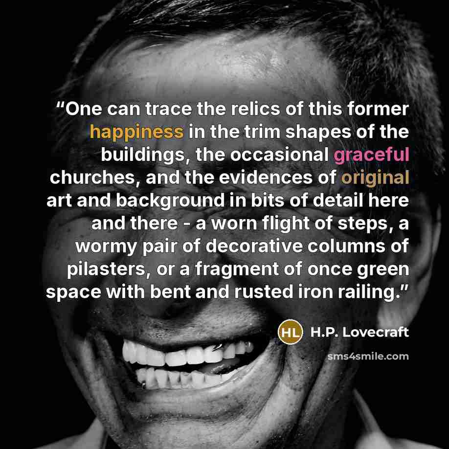 “One can trace the relics of this former happiness in the trim shapes of the buildings, the occasional graceful churches, and the evidences of original art and background in bits of detail here and there - a worn flight of steps, a wormy pair of decorative columns of pilasters, or a fragment of…” quote by H.P. Lovecraft