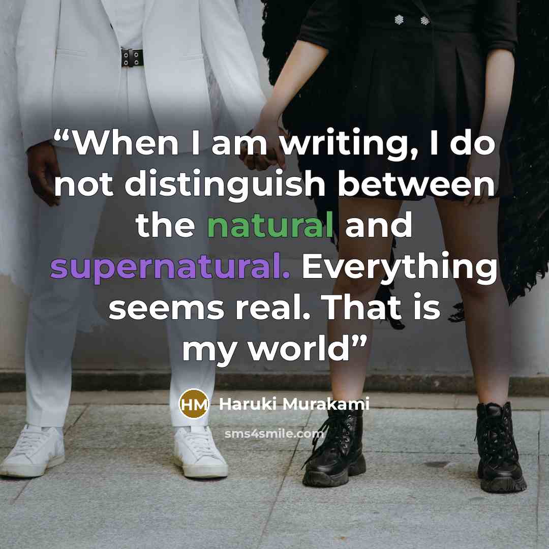 “When I am writing, I do not distinguish between the natural and supernatural. Everything seems real. That is my world” quote by Haruki Murakami