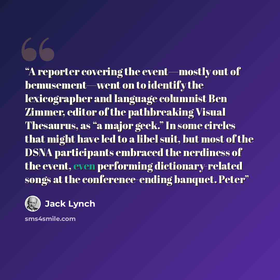 “A reporter covering the event—mostly out of bemusement—went on to identify the lexicographer and language columnist Ben Zimmer, editor of the pathbreaking Visual Thesaurus, as “a major geek.” In some circles that might have led to a libel suit, but most of the DSNA participants embraced the…” quote by Jack Lynch