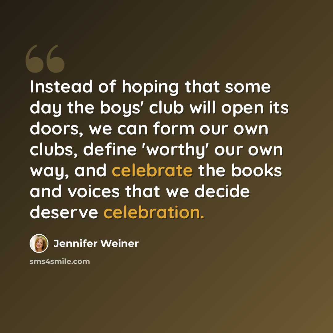 “Instead of hoping that some day the boys' club will open its doors, we can form our own clubs, define 'worthy' our own way, and celebrate the books and voices that we decide deserve celebration.” quote by Jennifer Weiner