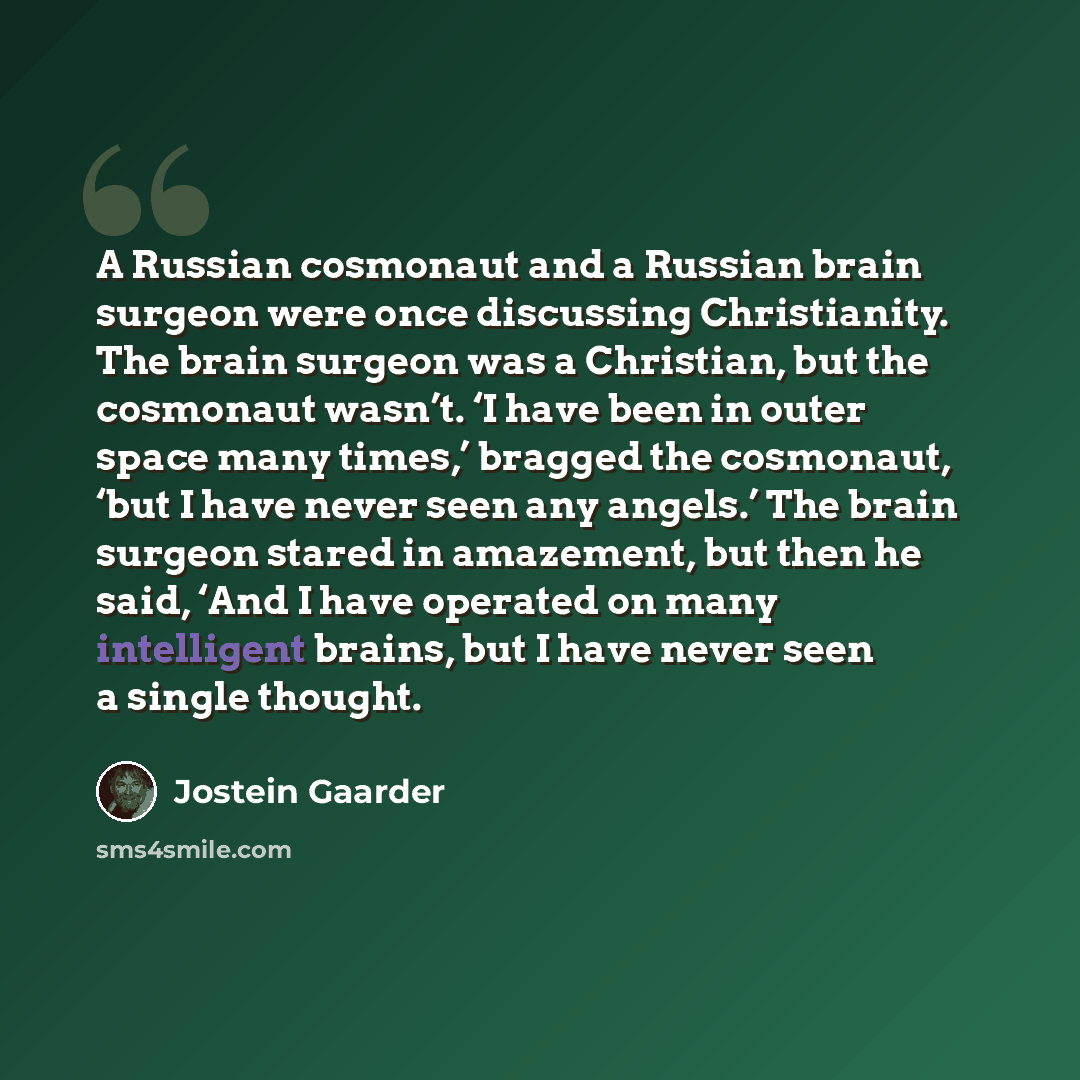 “A Russian cosmonaut and a Russian brain surgeon were once discussing Christianity. The brain surgeon was a Christian, but the cosmonaut wasn’t. ‘I have been in outer space many times,’ bragged the cosmonaut, ‘but I have never seen any angels.’ The brain surgeon stared in amazement, but then he…” quote by Jostein Gaarder