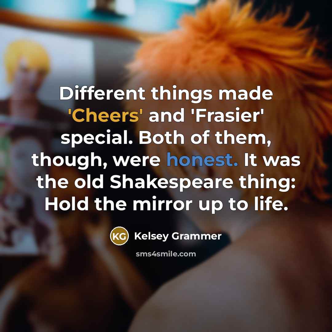 “Different things made 'Cheers' and 'Frasier' special. Both of them, though, were honest. It was the old Shakespeare thing: Hold the mirror up to life.” quote by Kelsey Grammer