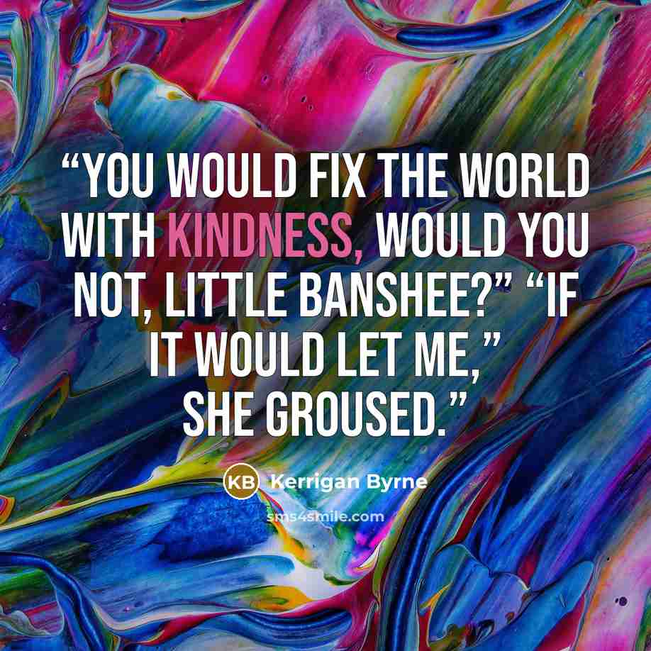 “You would fix the world with kindness, would you not, little Banshee?” “If it would let me,” she groused.” quote by Kerrigan Byrne