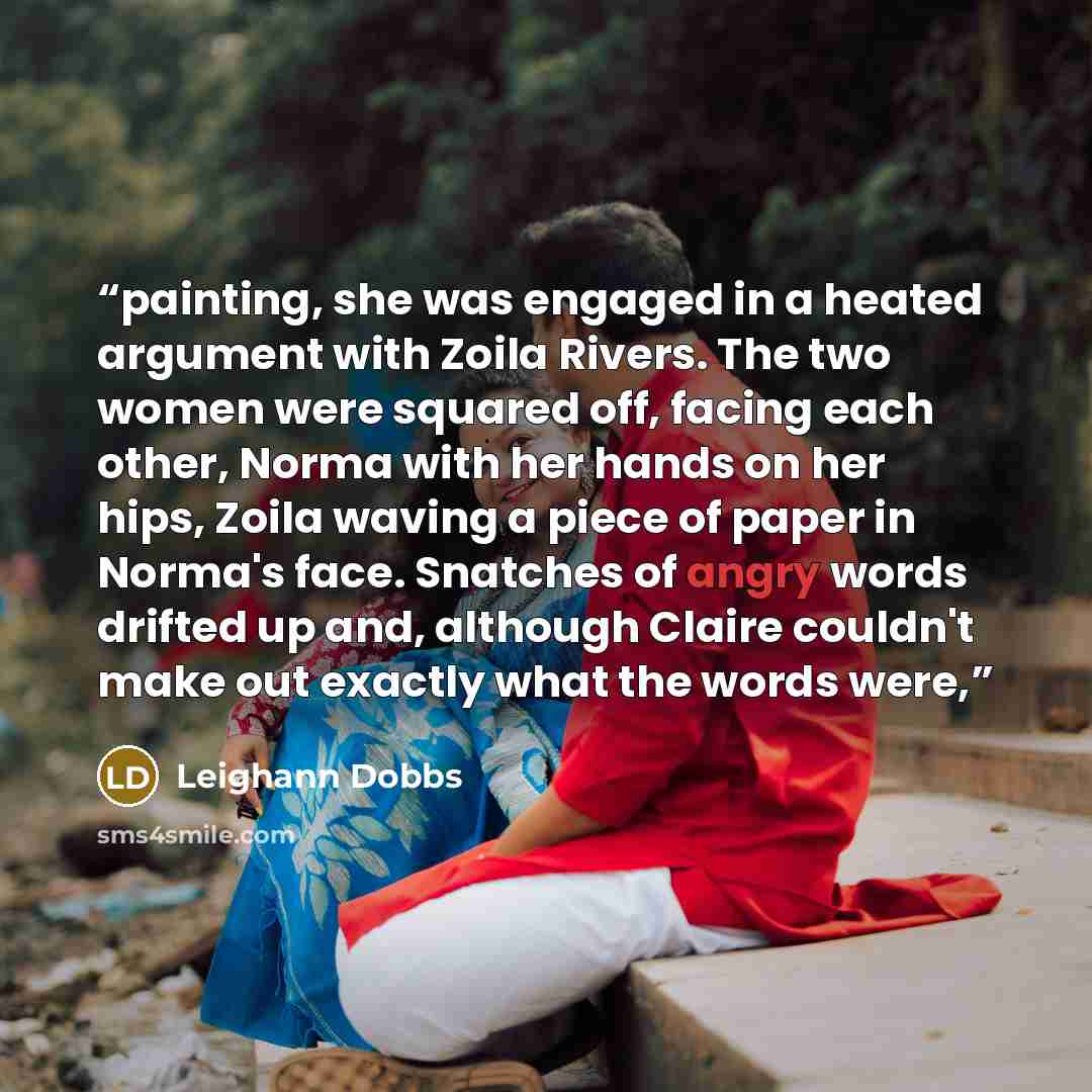 “painting, she was engaged in a heated argument with Zoila Rivers. The two women were squared off, facing each other, Norma with her hands on her hips, Zoila waving a piece of paper in Norma's face. Snatches of angry words drifted up and, although Claire couldn't make out exactly what the words were,” quote by Leighann Dobbs