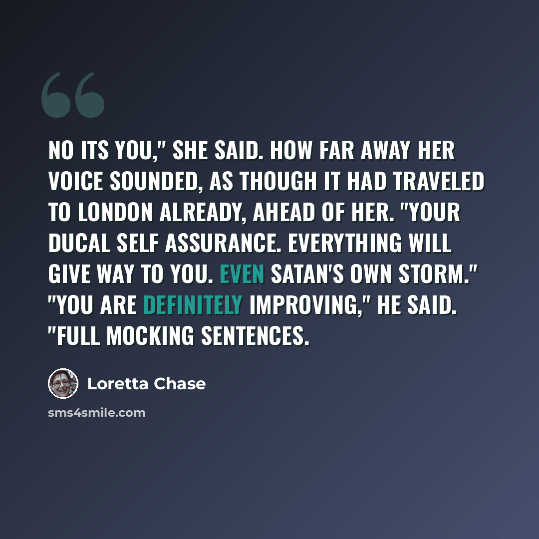 “No its you," she said. How far away her voice sounded, as though it had traveled to London already, ahead of her. "Your ducal self assurance. Everything will give way to you. Even Satan's own storm." "You are definitely improving," he said. "Full mocking sentences.” quote by Loretta Chase