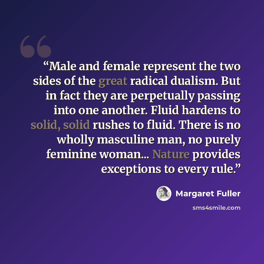 “Male and female represent the two sides of the great radical dualism. But in fact they are perpetually passing into one another. Fluid hardens to solid, solid rushes to fluid. There is no wholly masculine man, no purely feminine woman... Nature provides exceptions to every rule.” quote by Margaret Fuller