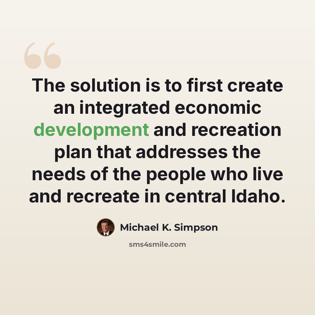 “The solution is to first create an integrated economic development and recreation plan that addresses the needs of the people who live and recreate in central Idaho.” quote by Michael K. Simpson