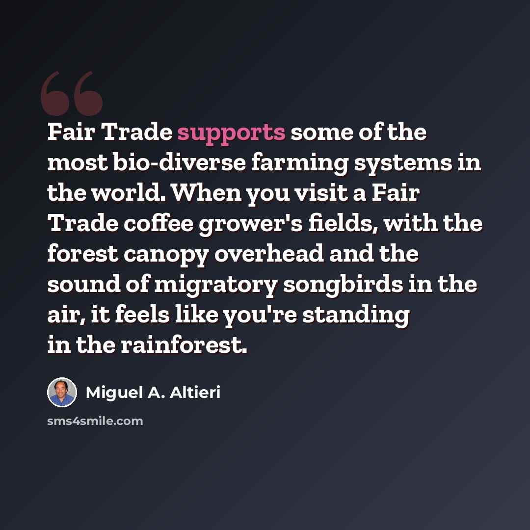 “Fair Trade supports some of the most bio-diverse farming systems in the world. When you visit a Fair Trade coffee grower's fields, with the forest canopy overhead and the sound of migratory songbirds in the air, it feels like you're standing in the rainforest.” quote by Miguel A. Altieri