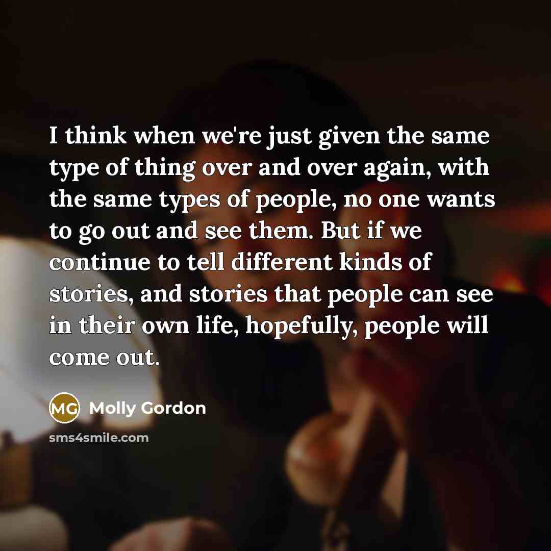 “I think when we're just given the same type of thing over and over again, with the same types of people, no one wants to go out and see them. But if we continue to tell different kinds of stories, and stories that people can see in their own life, hopefully, people will come out.” quote by Molly Gordon