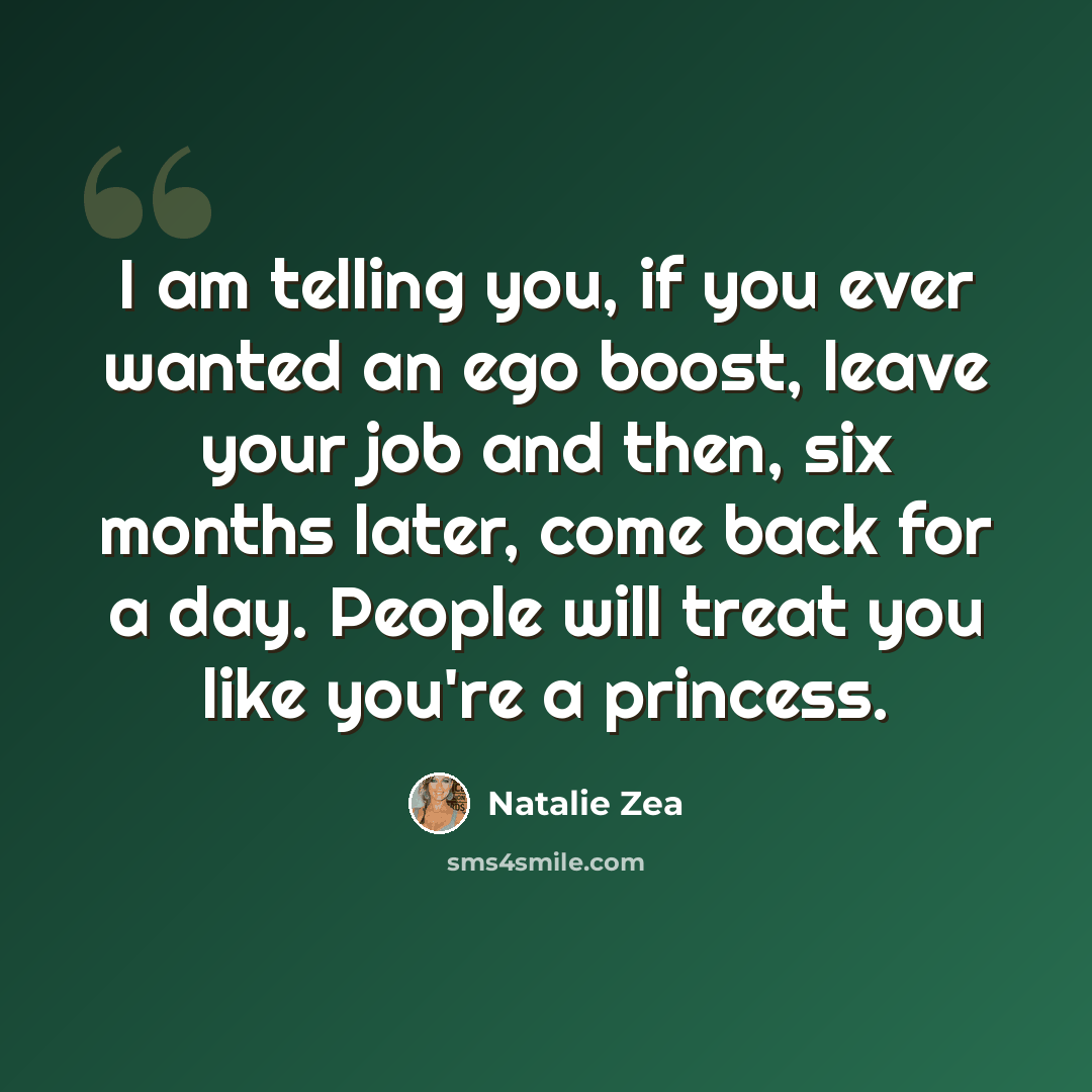 “I am telling you, if you ever wanted an ego boost, leave your job and then, six months later, come back for a day. People will treat you like you're a princess.” quote by Natalie Zea