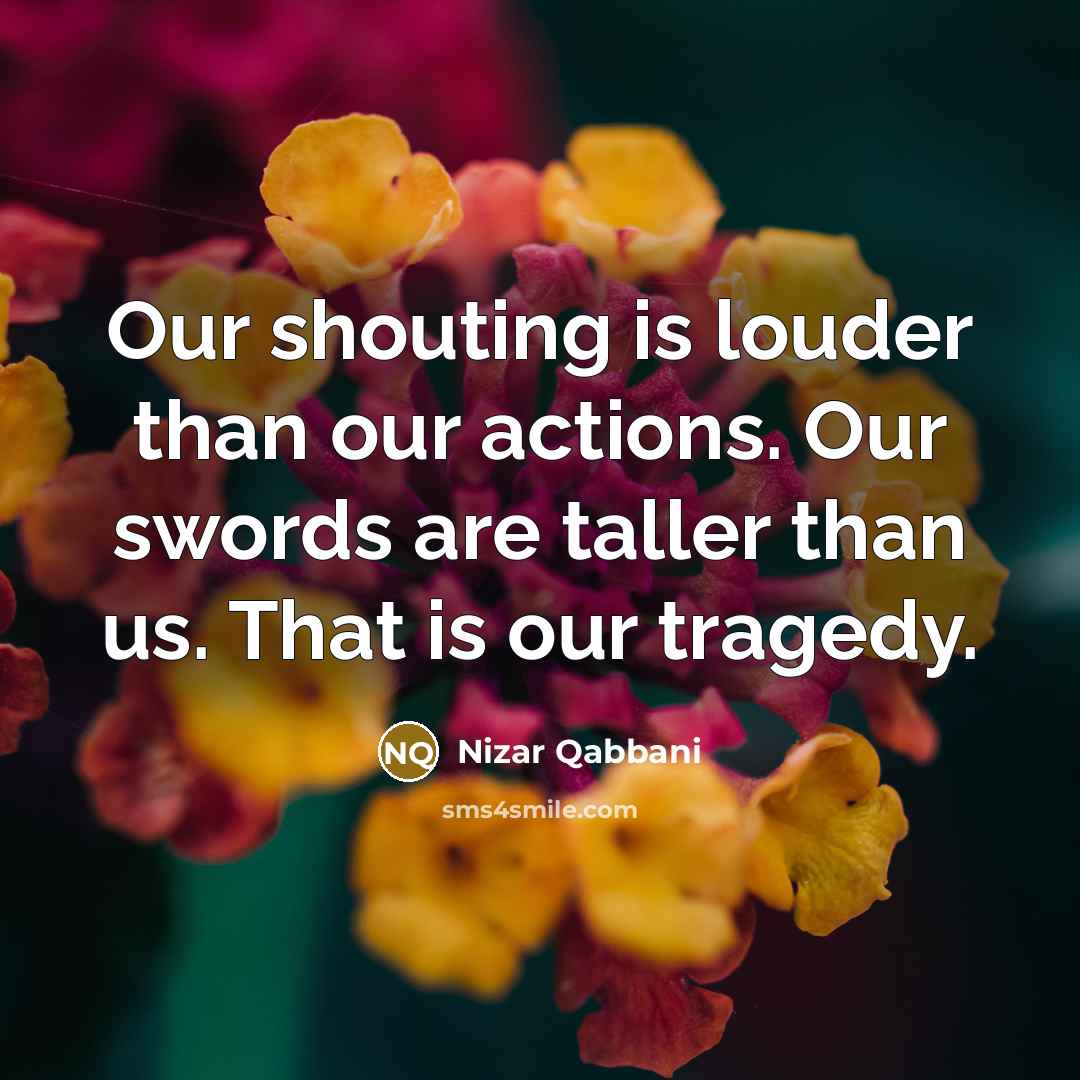 “Our shouting is louder than our actions. Our swords are taller than us. That is our tragedy.” quote by Nizar Qabbani