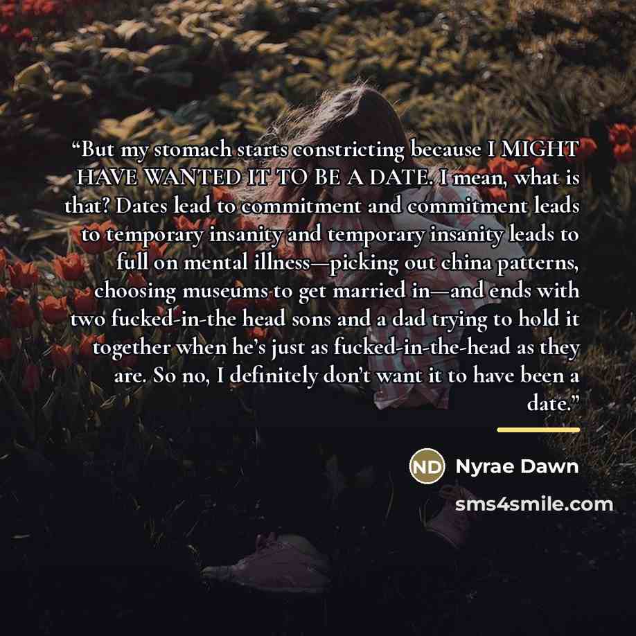 “But my stomach starts constricting because I MIGHT HAVE WANTED IT TO BE A DATE. I mean, what is that? Dates lead to commitment and commitment leads to temporary insanity and temporary insanity leads to full on mental illness—picking out china patterns, choosing museums to get married in—and ends…” quote by Nyrae Dawn