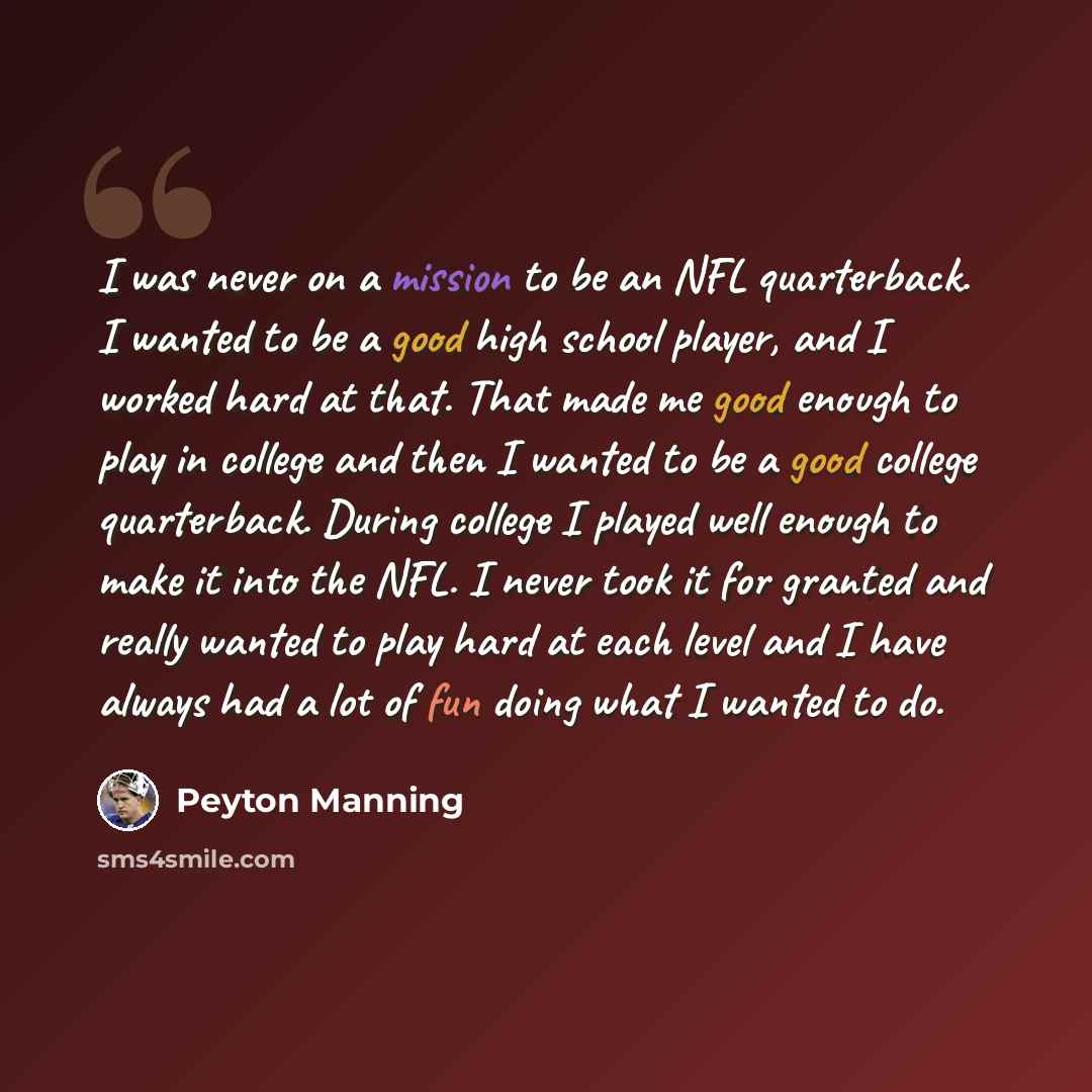 “I was never on a mission to be an NFL quarterback. I wanted to be a good high school player, and I worked hard at that. That made me good enough to play in college and then I wanted to be a good college quarterback. During college I played well enough to make it into the NFL. I never took it for…” quote by Peyton Manning