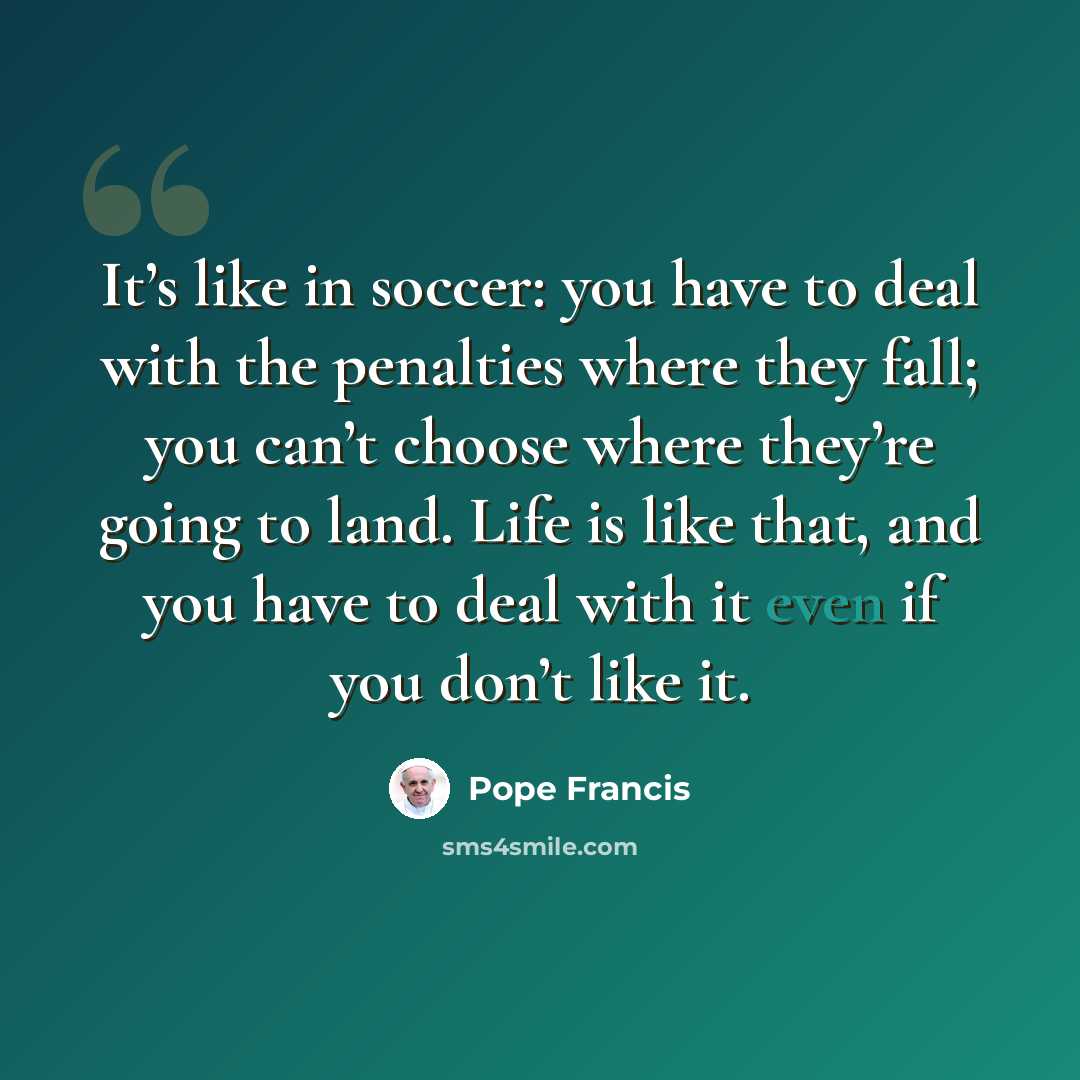 “It’s like in soccer: you have to deal with the penalties where they fall; you can’t choose where they’re going to land. Life is like that, and you have to deal with it even if you don’t like it.” quote by Pope Francis
