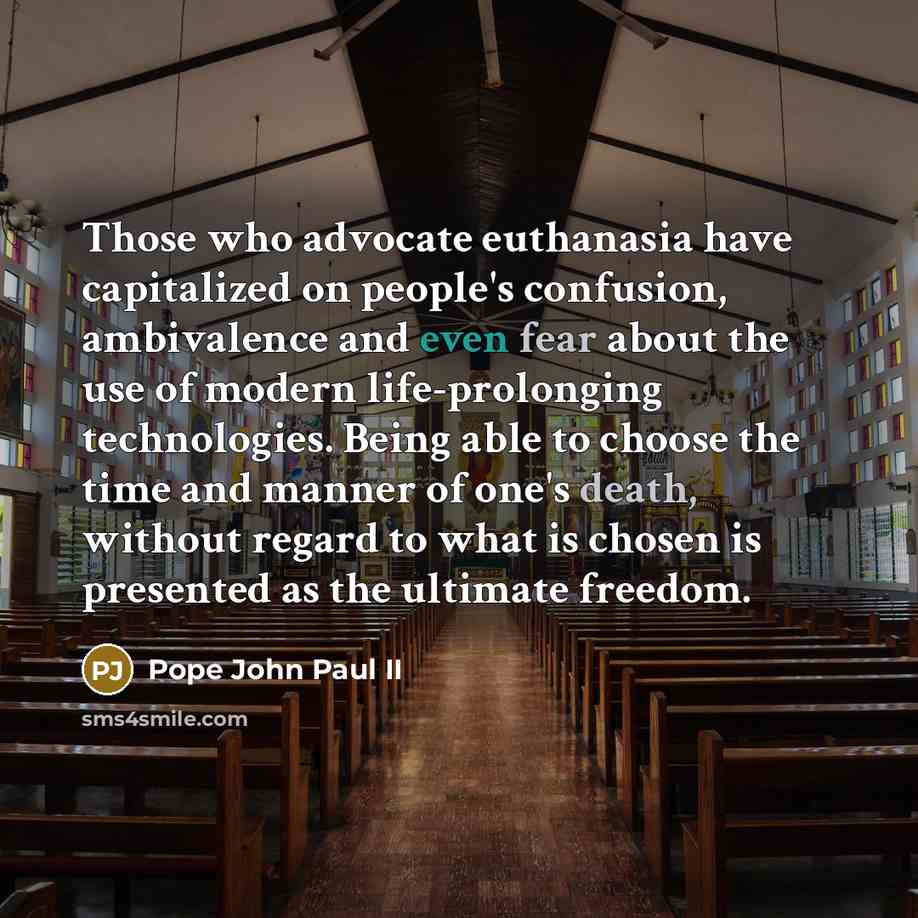 “Those who advocate euthanasia have capitalized on people's confusion, ambivalence and even fear about the use of modern life-prolonging technologies. Being able to choose the time and manner of one's death, without regard to what is chosen is presented as the ultimate freedom.” quote by Pope John Paul II