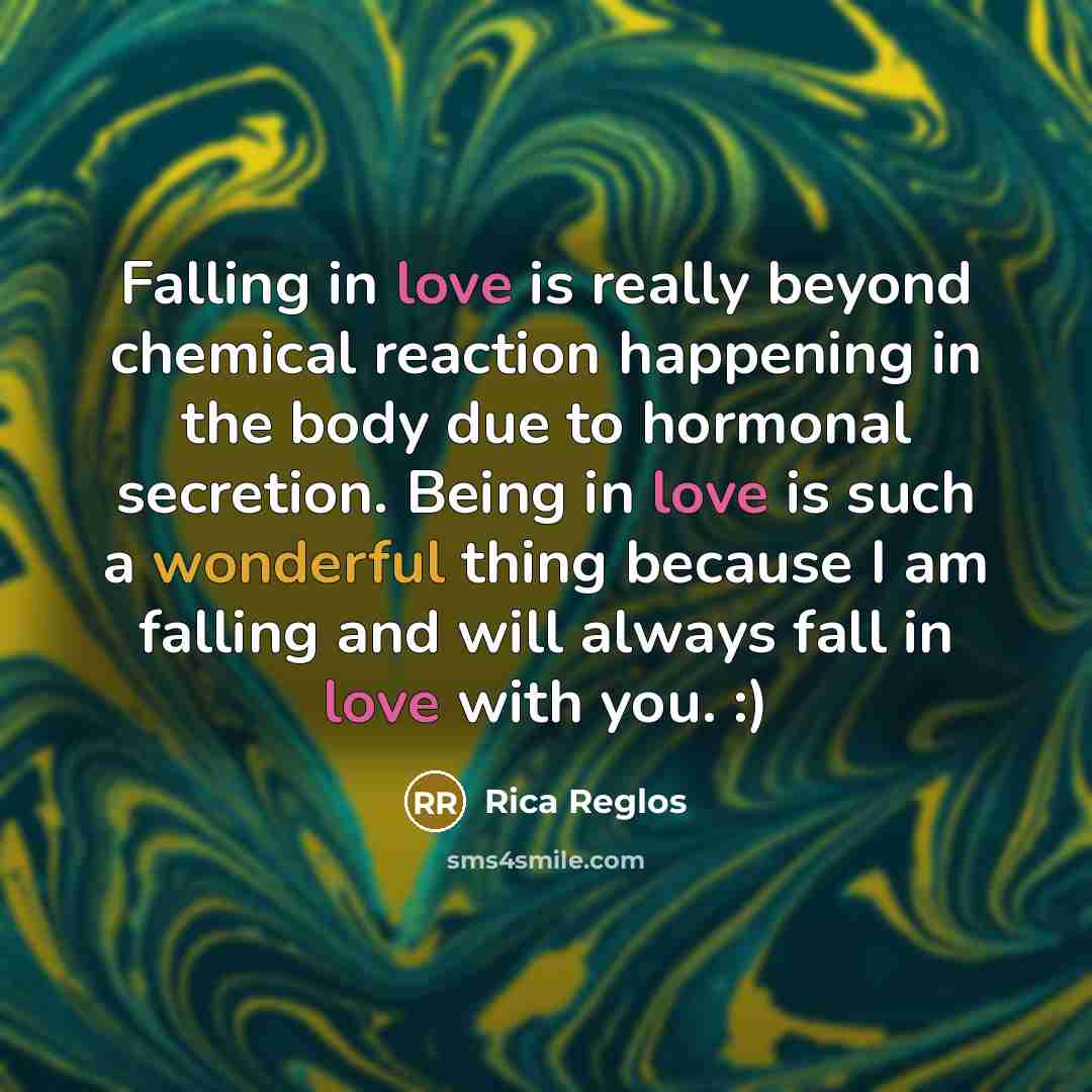 “Falling in love is really beyond chemical reaction happening in the body due to hormonal secretion. Being in love is such a wonderful thing because I am falling and will always fall in love with you. :)” quote by Rica Reglos