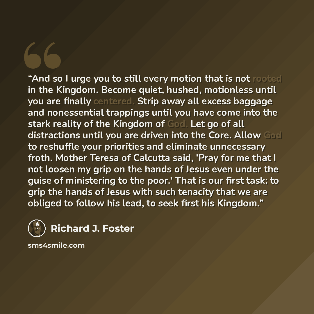 “And so I urge you to still every motion that is not rooted in the Kingdom. Become quiet, hushed, motionless until you are finally centered. Strip away all excess baggage and nonessential trappings until you have come into the stark reality of the Kingdom of God. Let go of all distractions until…” quote by Richard J. Foster