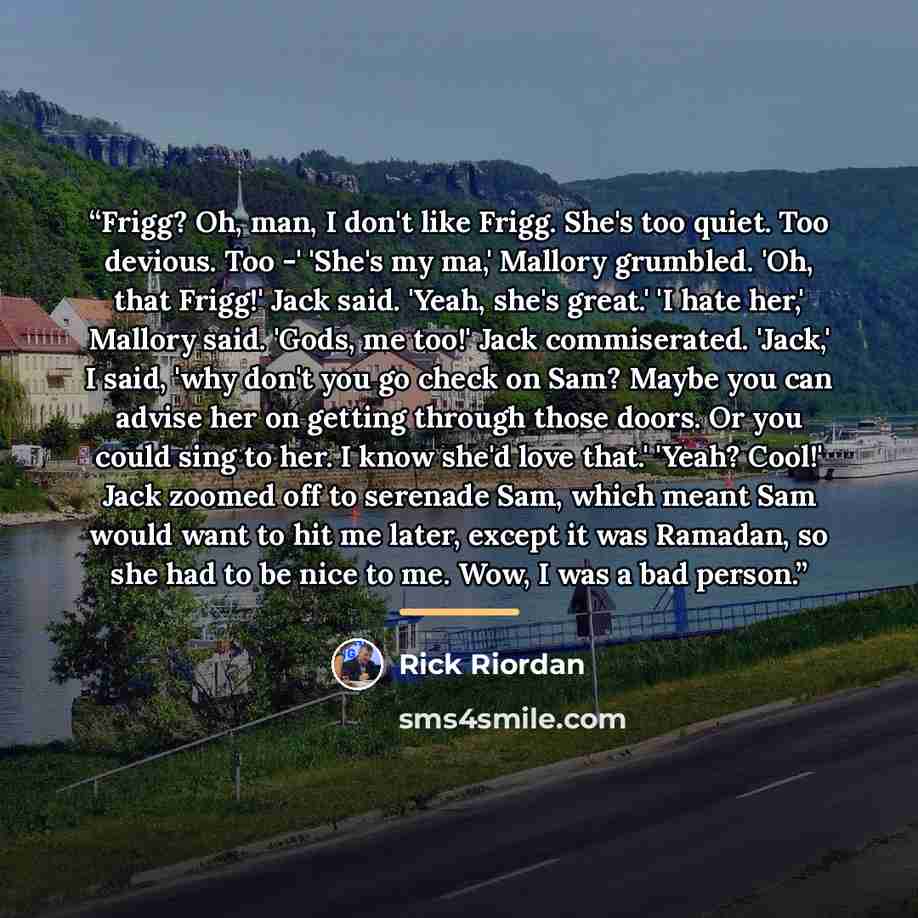 “Frigg? Oh, man, I don't like Frigg. She's too quiet. Too devious. Too -' 'She's my ma,' Mallory grumbled. 'Oh, that Frigg!' Jack said. 'Yeah, she's great.' 'I hate her,' Mallory said. 'Gods, me too!' Jack commiserated. 'Jack,' I said, 'why don't you go check on Sam? Maybe you can advise her on…” quote by Rick Riordan
