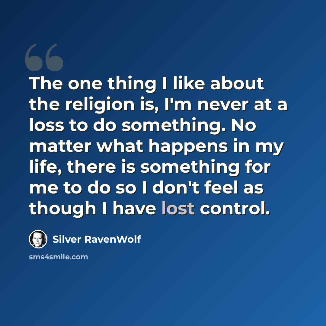 “The one thing I like about the religion is, I'm never at a loss to do something. No matter what happens in my life, there is something for me to do so I don't feel as though I have lost control.” quote by Silver RavenWolf