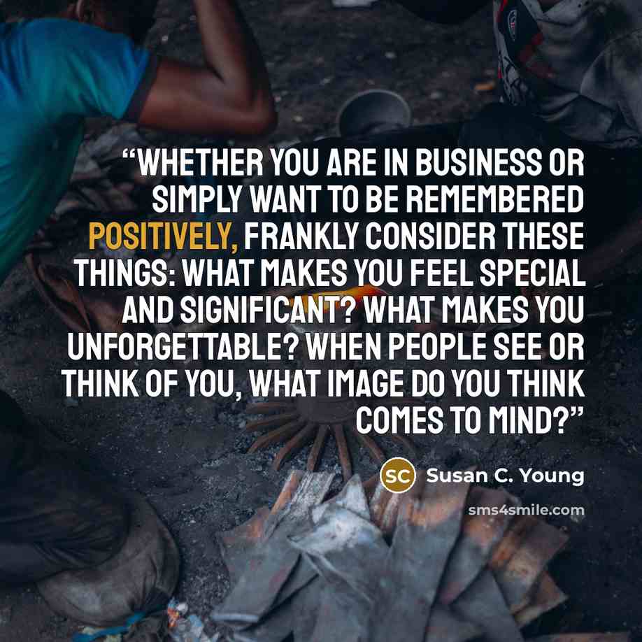 “Whether you are in business or simply want to be remembered positively, frankly consider these things: What makes you feel special and significant? What makes you unforgettable? When people see or think of you, what image do you think comes to mind?” quote by Susan C. Young