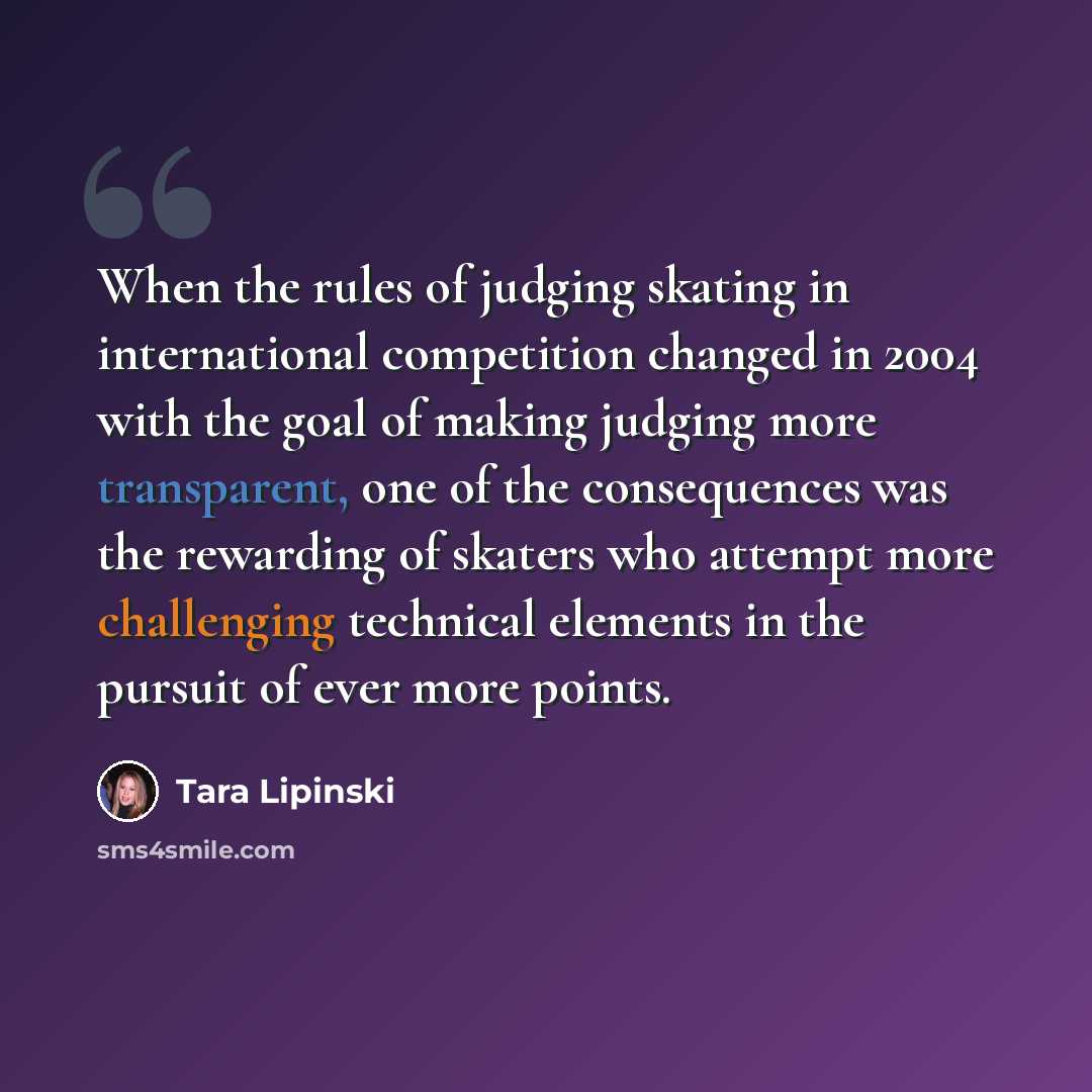 “When the rules of judging skating in international competition changed in 2004 with the goal of making judging more transparent, one of the consequences was the rewarding of skaters who attempt more challenging technical elements in the pursuit of ever more points.” quote by Tara Lipinski