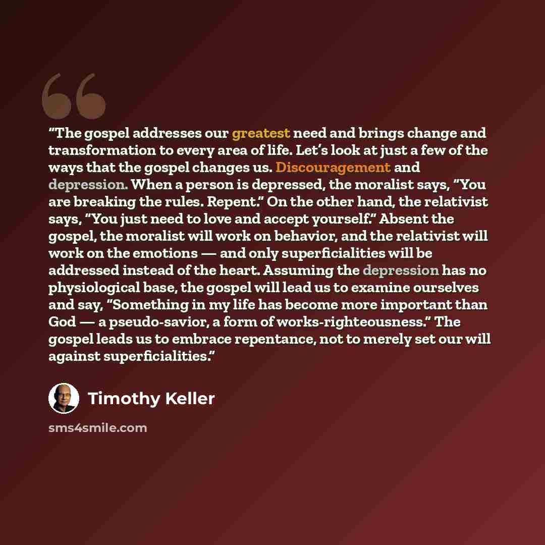 “The gospel addresses our greatest need and brings change and transformation to every area of life. Let’s look at just a few of the ways that the gospel changes us. Discouragement and depression. When a person is depressed, the moralist says, “You are breaking the rules. Repent.” On the other hand…” quote by Timothy Keller