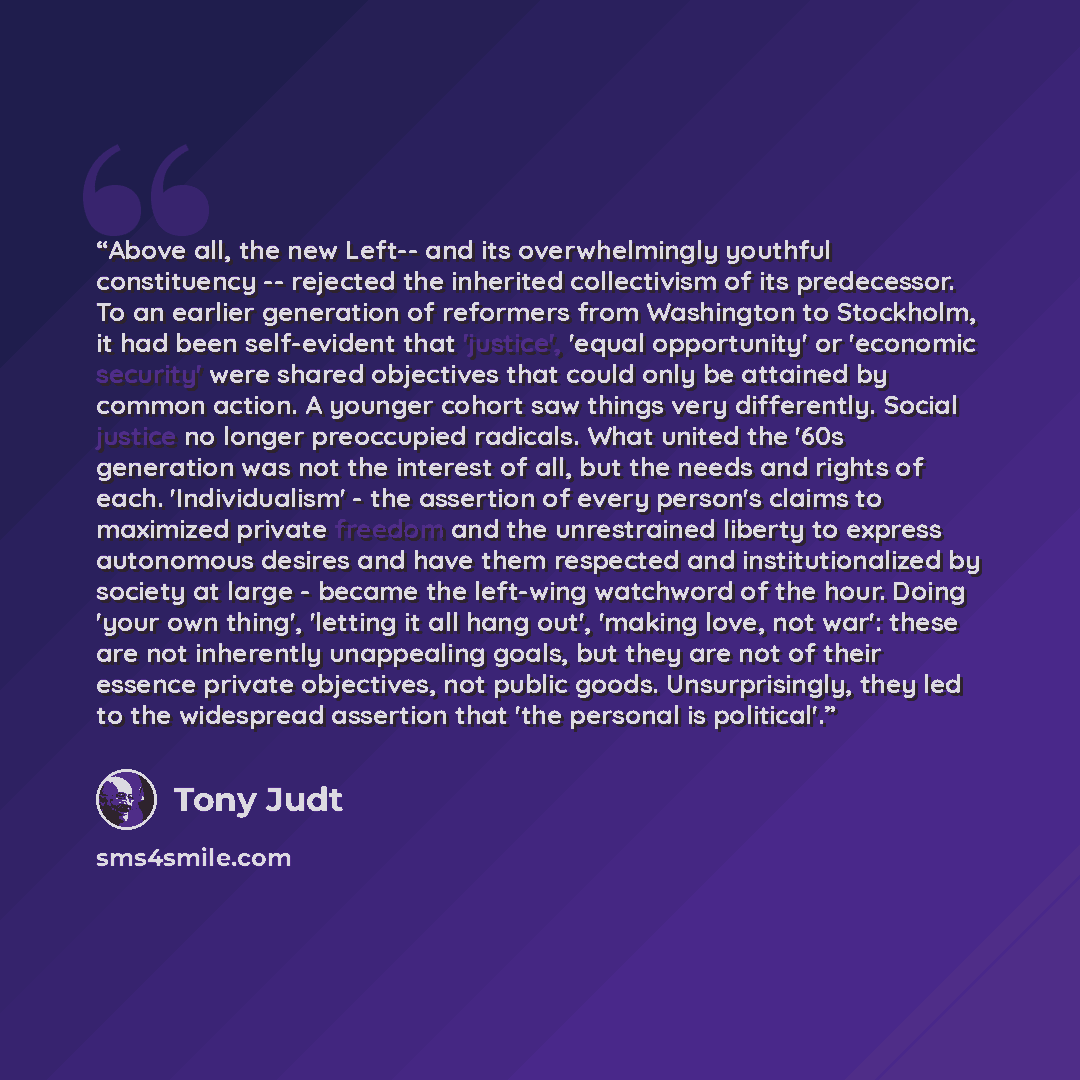 “Above all, the new Left-- and its overwhelmingly youthful constituency -- rejected the inherited collectivism of its predecessor. To an earlier generation of reformers from Washington to Stockholm, it had been self-evident that 'justice', 'equal opportunity' or 'economic security' were shared…” quote by Tony Judt