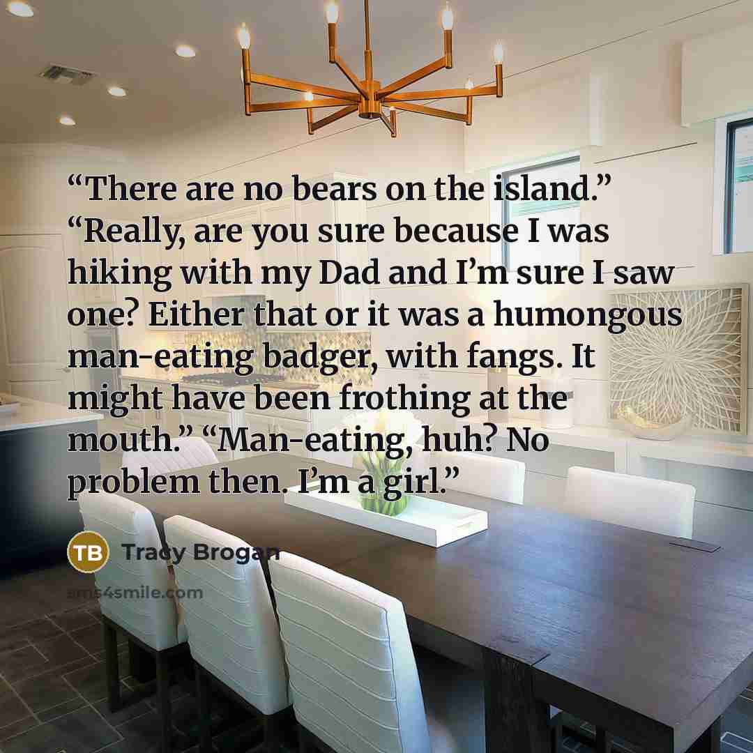 “There are no bears on the island.” “Really, are you sure because I was hiking with my Dad and I’m sure I saw one? Either that or it was a humongous man-eating badger, with fangs. It might have been frothing at the mouth.” “Man-eating, huh? No problem then. I’m a girl.” quote by Tracy Brogan