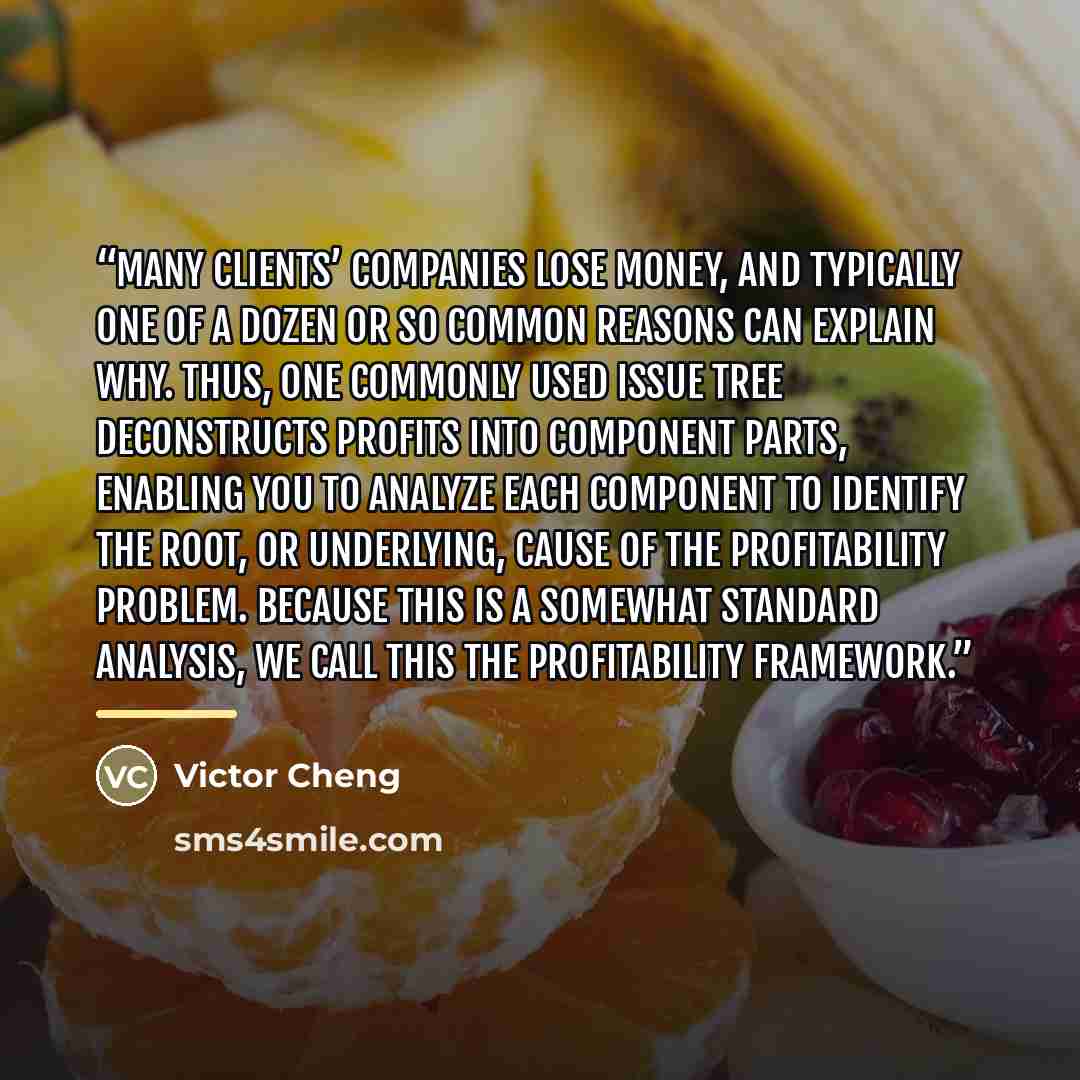 “many clients’ companies lose money, and typically one of a dozen or so common reasons can explain why. Thus, one commonly used issue tree deconstructs profits into component parts, enabling you to analyze each component to identify the root, or underlying, cause of the profitability problem…” quote by Victor Cheng