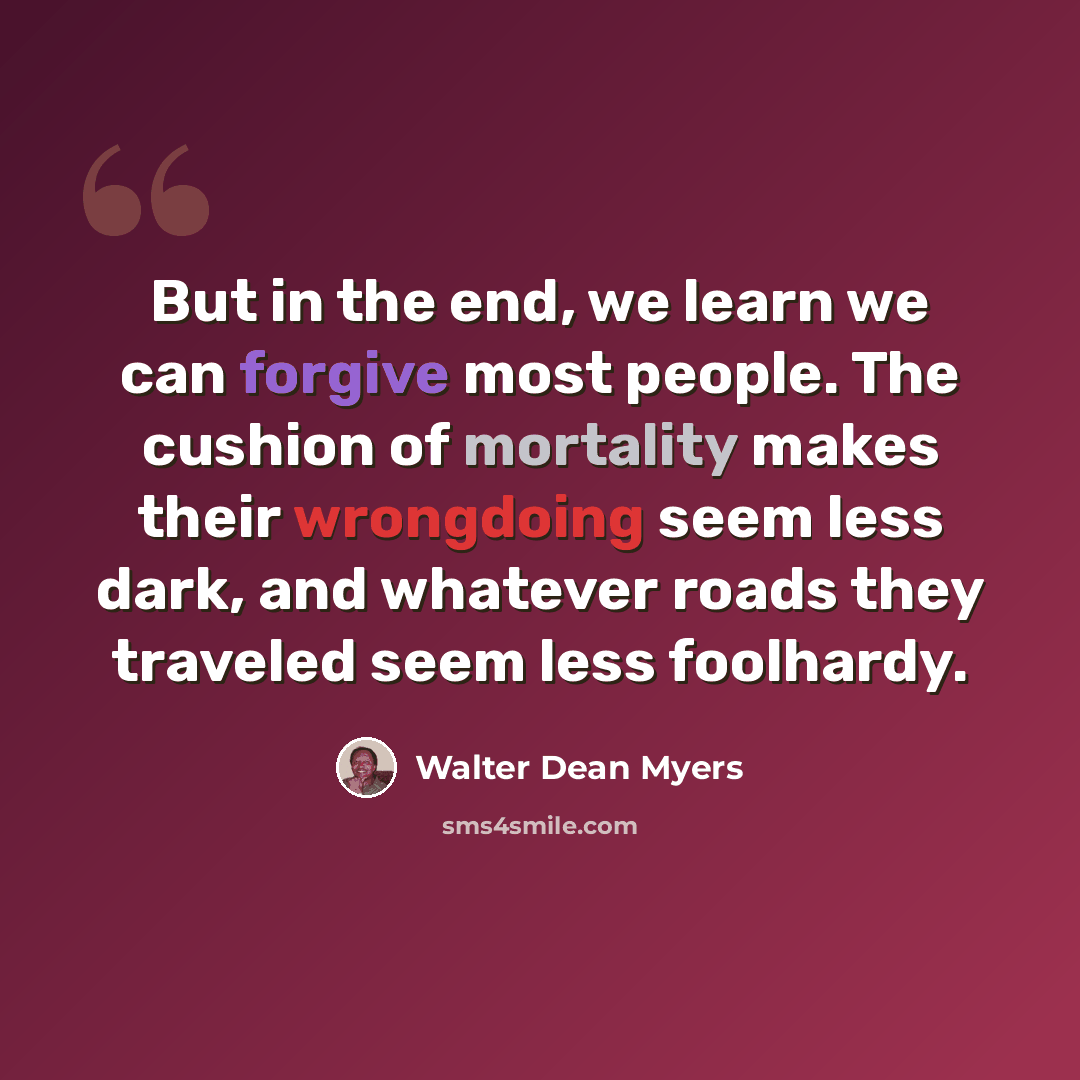 “But in the end, we learn we can forgive most people. The cushion of mortality makes their wrongdoing seem less dark, and whatever roads they traveled seem less foolhardy.” quote by Walter Dean Myers