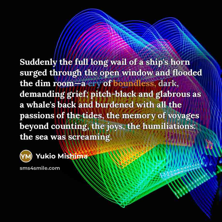 “Suddenly the full long wail of a ship's horn surged through the open window and flooded the dim room—a cry of boundless, dark, demanding grief; pitch-black and glabrous as a whale's back and burdened with all the passions of the tides, the memory of voyages beyond counting, the joys, the…” quote by Yukio Mishima