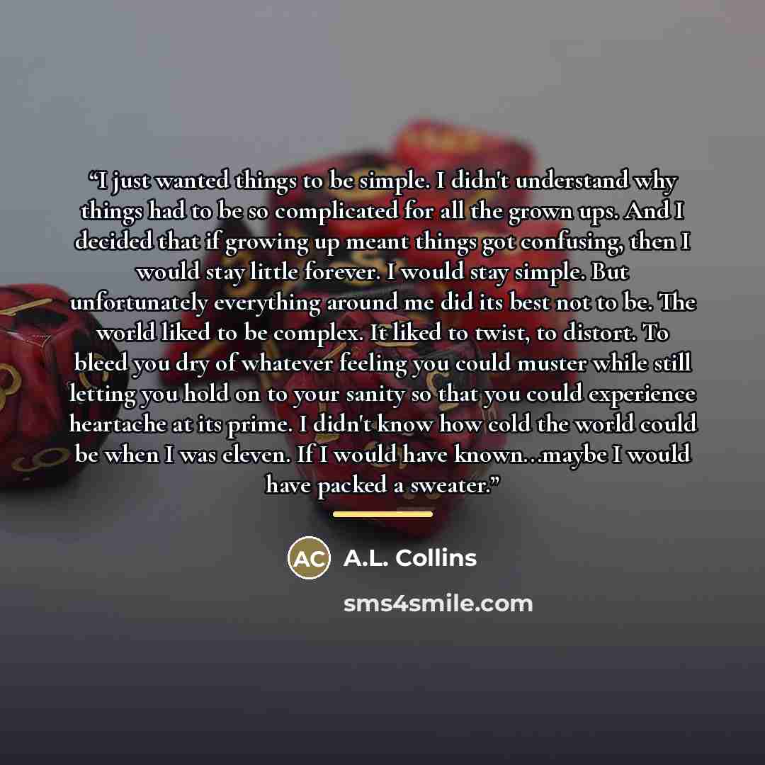 “I just wanted things to be simple. I didn't understand why things had to be so complicated for all the grown ups. And I decided that if growing up meant things got confusing, then I would stay little forever. I would stay simple. But unfortunately everything around me did its best not to be. The…” quote by A.L. Collins