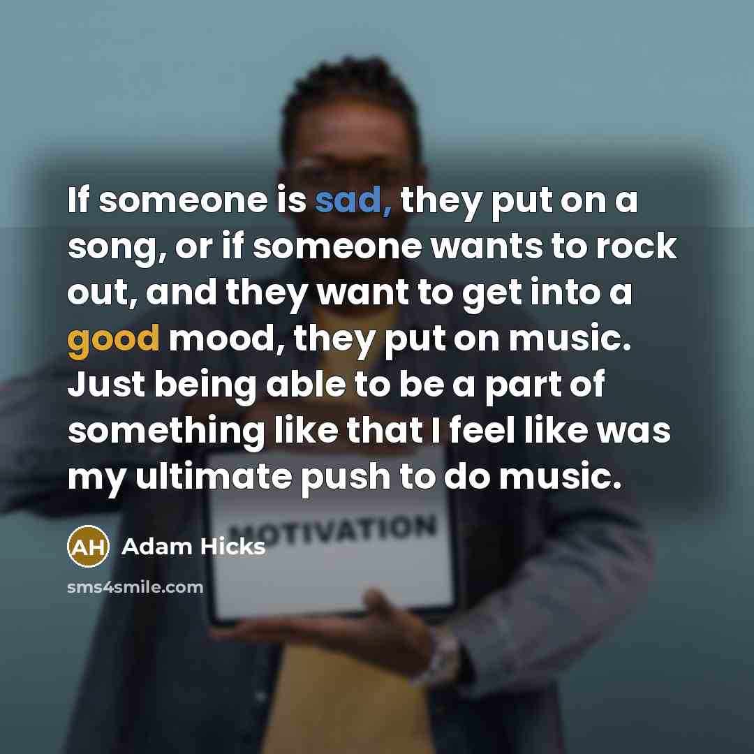 “If someone is sad, they put on a song, or if someone wants to rock out, and they want to get into a good mood, they put on music. Just being able to be a part of something like that I feel like was my ultimate push to do music.” quote by Adam Hicks