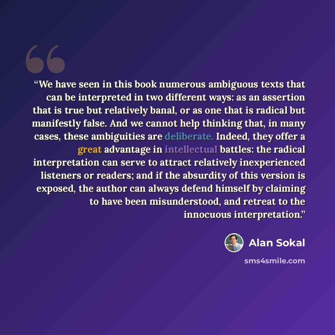 “We have seen in this book numerous ambiguous texts that can be interpreted in two different ways: as an assertion that is true but relatively banal, or as one that is radical but manifestly false. And we cannot help thinking that, in many cases, these ambiguities are deliberate. Indeed, they offer…” quote by Alan Sokal
