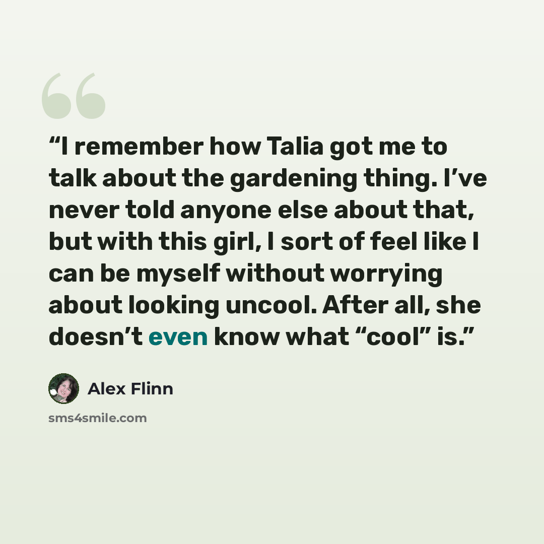 “I remember how Talia got me to talk about the gardening thing. I’ve never told anyone else about that, but with this girl, I sort of feel like I can be myself without worrying about looking uncool. After all, she doesn’t even know what “cool” is.” quote by Alex Flinn
