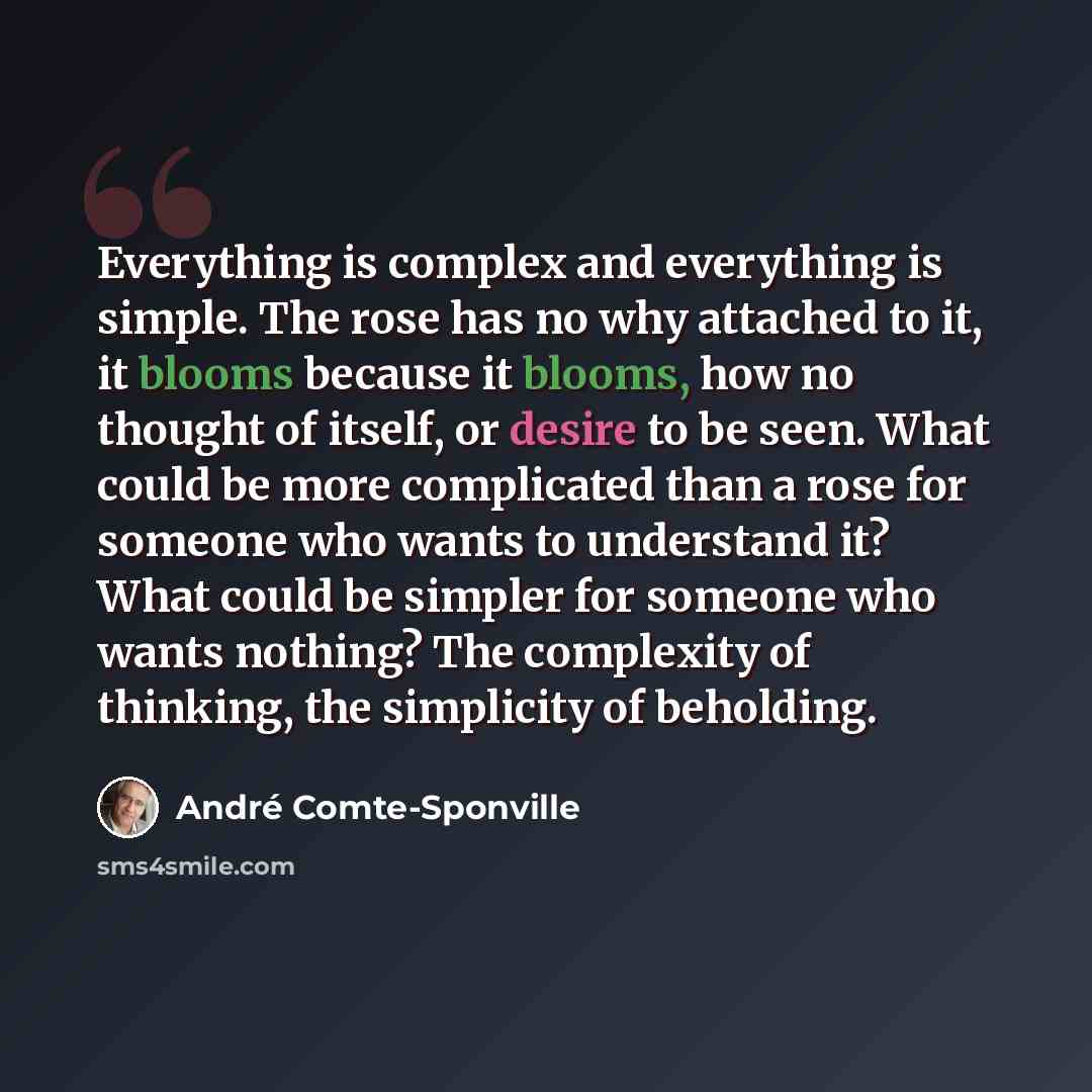 “Everything is complex and everything is simple. The rose has no why attached to it, it blooms because it blooms, how no thought of itself, or desire to be seen. What could be more complicated than a rose for someone who wants to understand it? What could be simpler for someone who wants nothing?…” quote by Andre Comte-Sponville