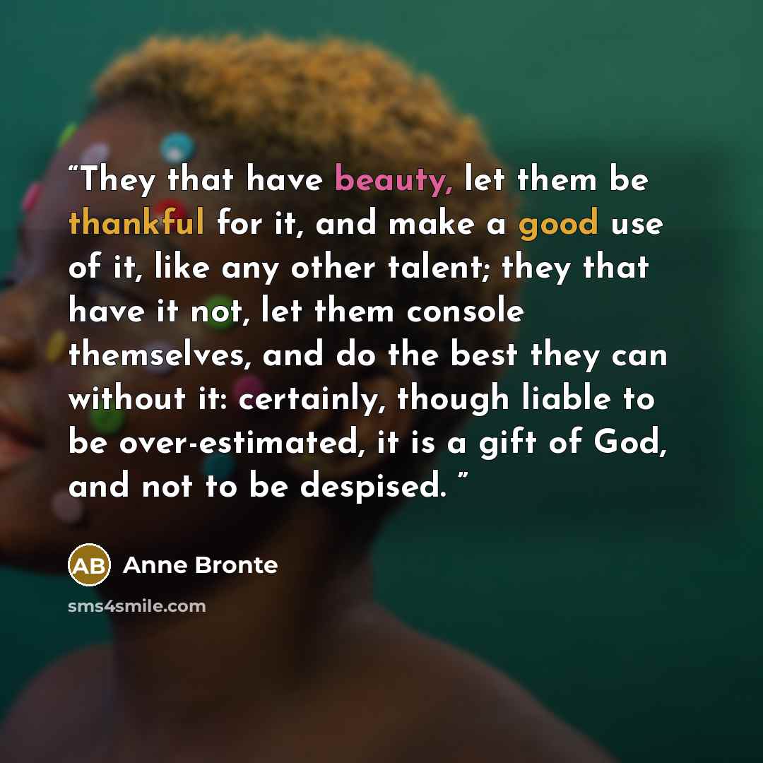 “They that have beauty, let them be thankful for it, and make a good use of it, like any other talent; they that have it not, let them console themselves, and do the best they can without it: certainly, though liable to be over-estimated, it is a gift of God, and not to be despised.” quote by Anne Brontë