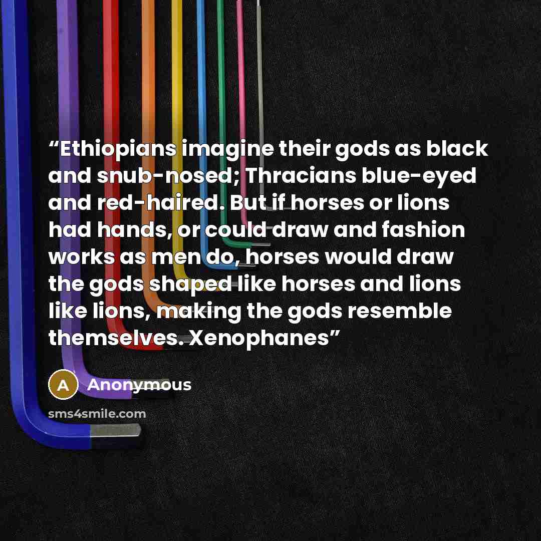 “Ethiopians imagine their gods as black and snub-nosed; Thracians blue-eyed and red-haired. But if horses or lions had hands, or could draw and fashion works as men do, horses would draw the gods shaped like horses and lions like lions, making the gods resemble themselves. Xenophanes” quote by Anonymous