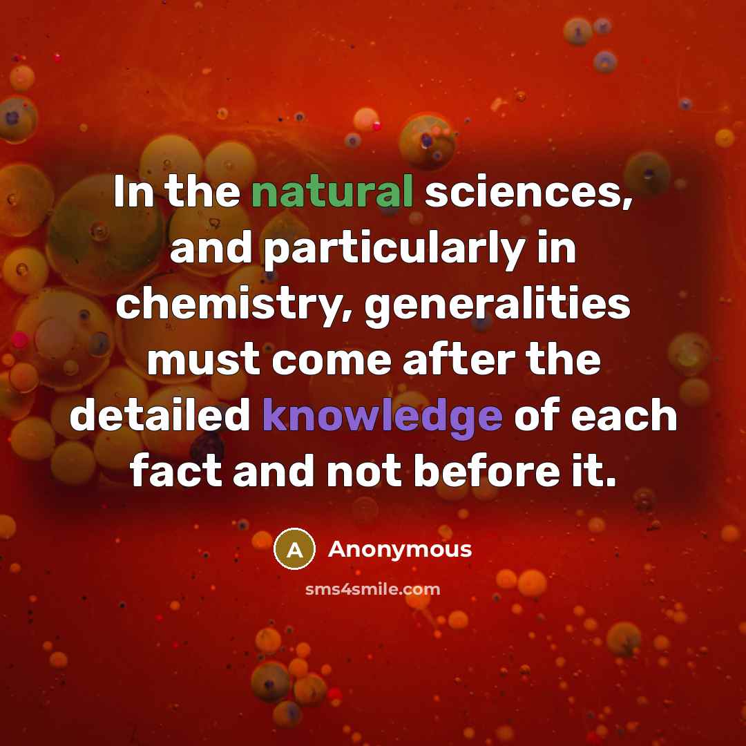 “In the natural sciences, and particularly in chemistry, generalities must come after the detailed knowledge of each fact and not before it.” quote by Anonymous