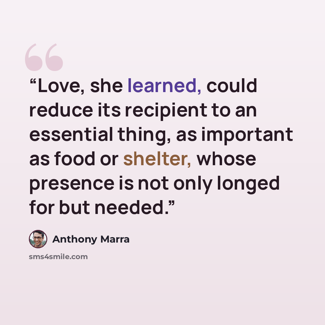 “Love, she learned, could reduce its recipient to an essential thing, as important as food or shelter, whose presence is not only longed for but needed.” quote by Anthony Marra