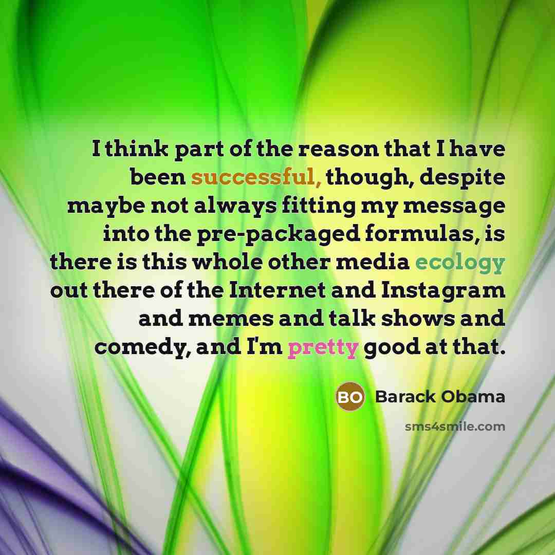 “I think part of the reason that I have been successful, though, despite maybe not always fitting my message into the pre-packaged formulas, is there is this whole other media ecology out there of the Internet and Instagram and memes and talk shows and comedy, and I'm pretty good at that.” quote by Barack Obama