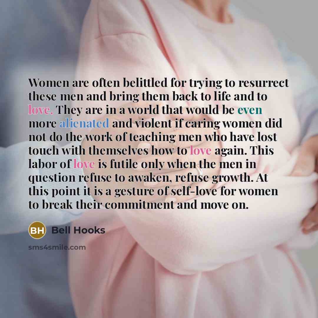 “Women are often belittled for trying to resurrect these men and bring them back to life and to love. They are in a world that would be even more alienated and violent if caring women did not do the work of teaching men who have lost touch with themselves how to love again. This labor of love is…” quote by Bell Hooks