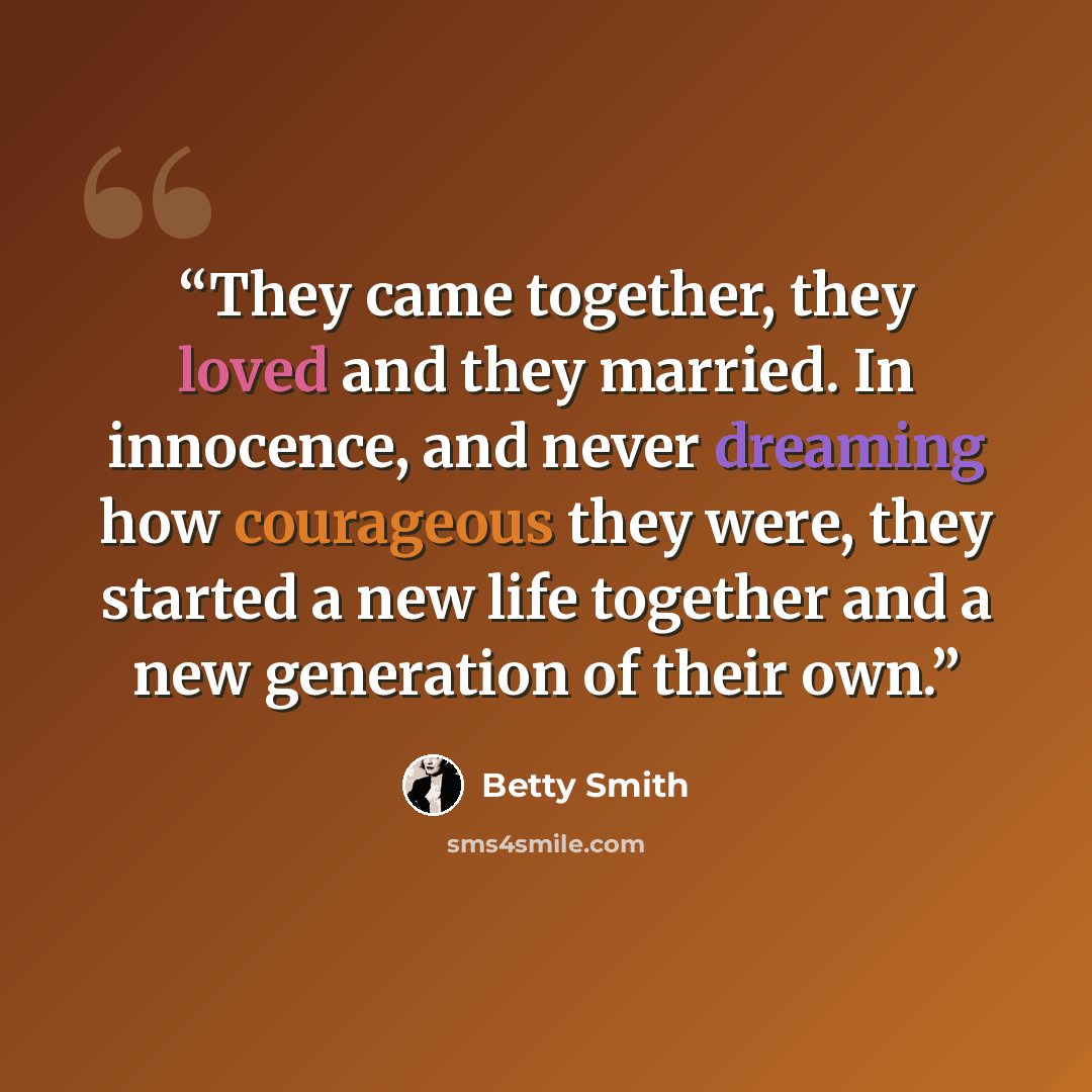 “They came together, they loved and they married. In innocence, and never dreaming how courageous they were, they started a new life together and a new generation of their own.” quote by Betty Smith