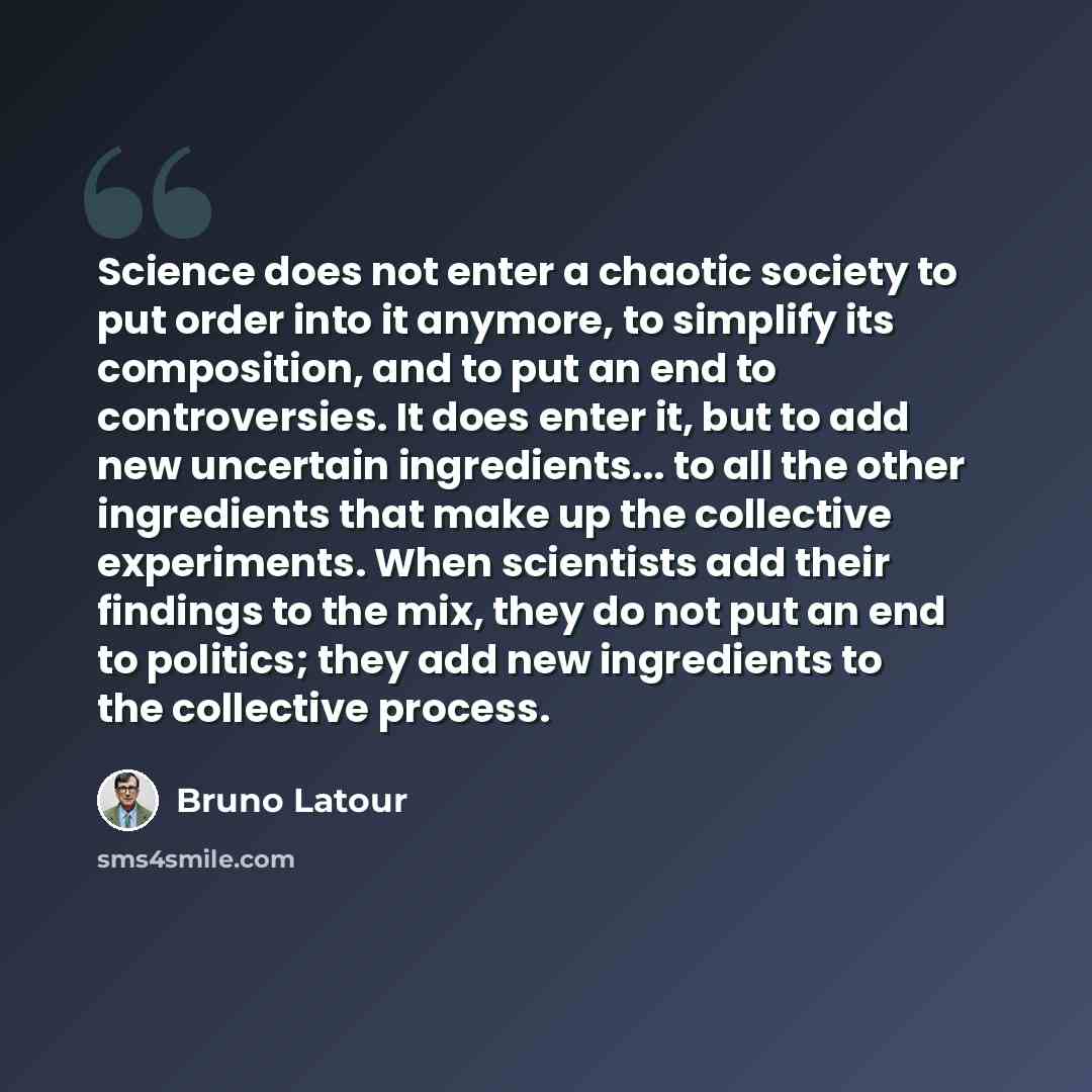 “Science does not enter a chaotic society to put order into it anymore, to simplify its composition, and to put an end to controversies. It does enter it, but to add new uncertain ingredients... to all the other ingredients that make up the collective experiments. When scientists add their findings…” quote by Bruno Latour