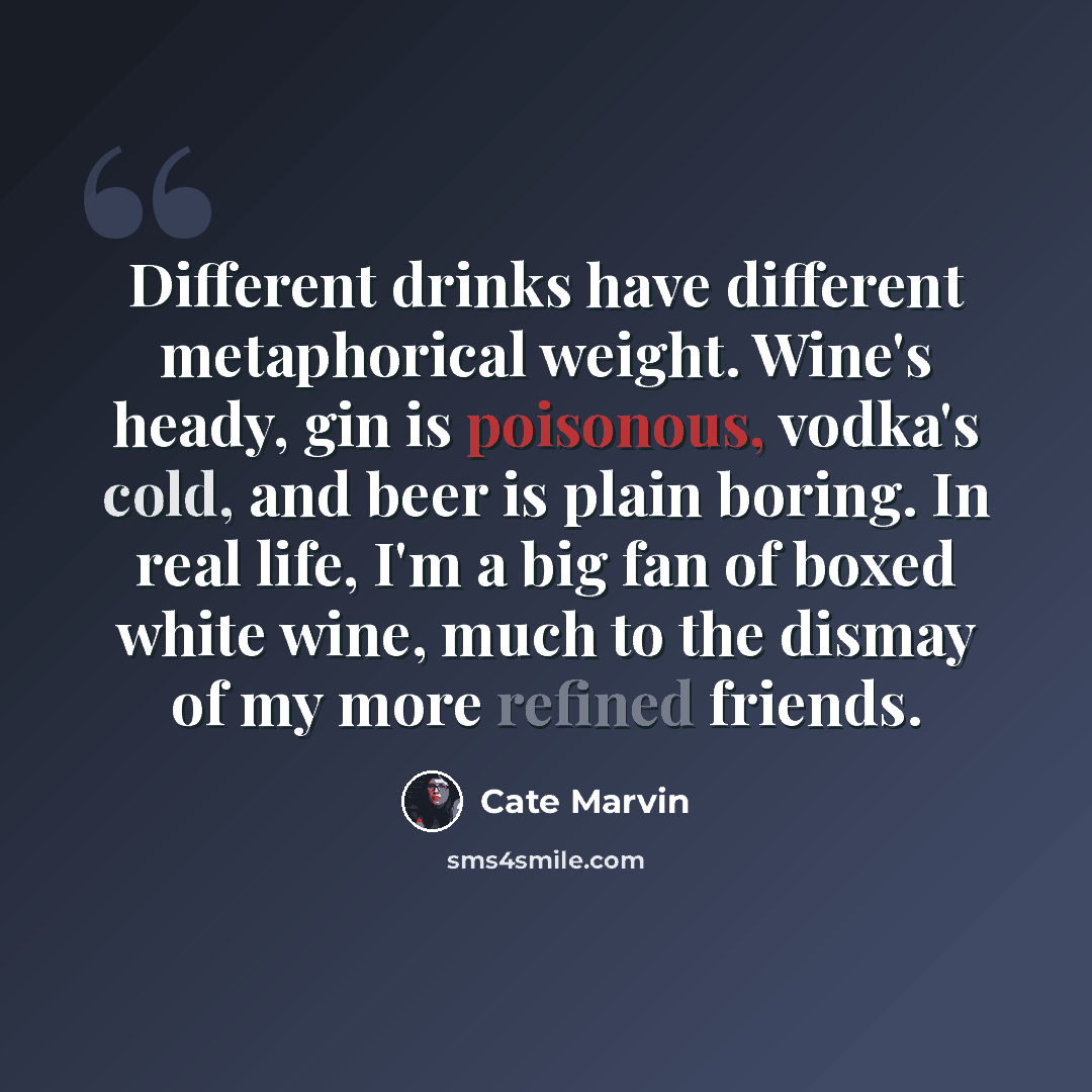 “Different drinks have different metaphorical weight. Wine's heady, gin is poisonous, vodka's cold, and beer is plain boring. In real life, I'm a big fan of boxed white wine, much to the dismay of my more refined friends.” quote by Cate Marvin