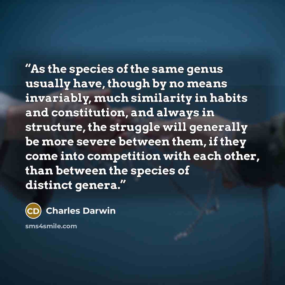 “As the species of the same genus usually have, though by no means invariably, much similarity in habits and constitution, and always in structure, the struggle will generally be more severe between them, if they come into competition with each other, than between the species of distinct genera.” quote by Charles Darwin