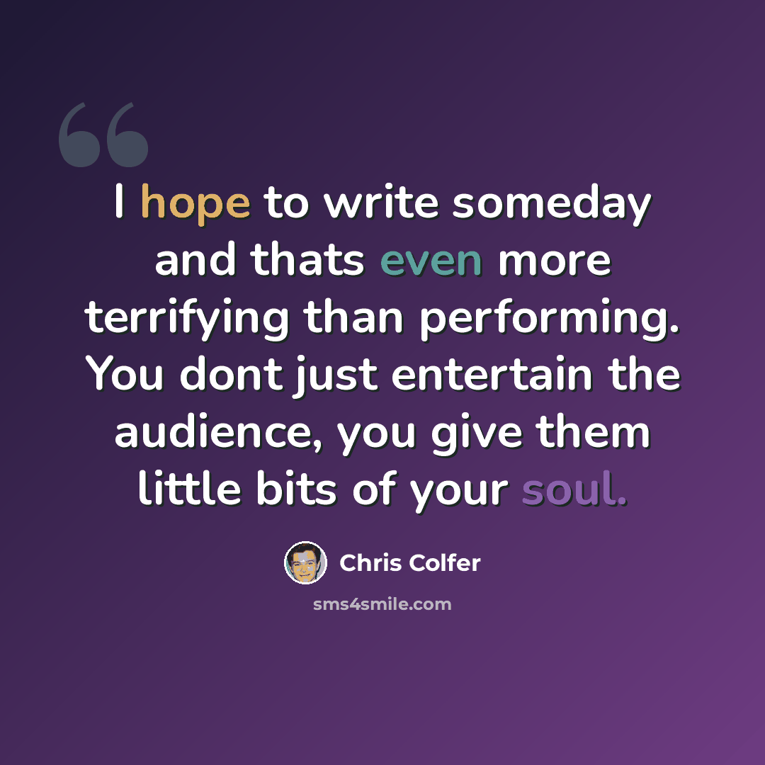 “I hope to write someday and thats even more terrifying than performing. You dont just entertain the audience, you give them little bits of your soul.” quote by Chris Colfer