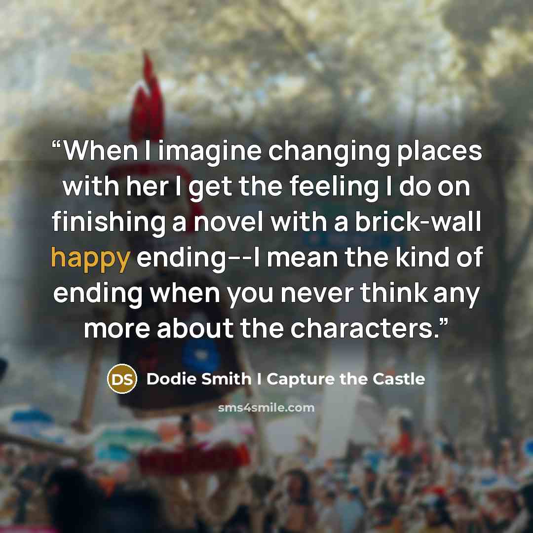 “When I imagine changing places with her I get the feeling I do on finishing a novel with a brick-wall happy ending---I mean the kind of ending when you never think any more about the characters.” quote by Dodie Smith I Capture the Castle